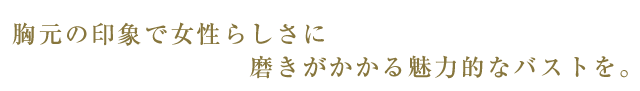 胸元の印象で女性らしさに磨きがかかる魅力的なバストを。
