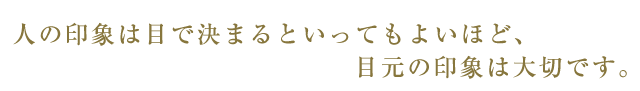 人の印象は目で決まるといってもよいほど目元の印象は大切です。