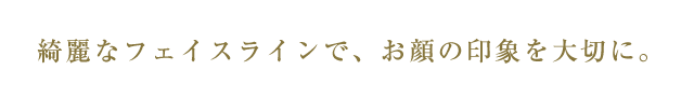 綺麗なフェイスラインで、お顔の印象を大切に。
